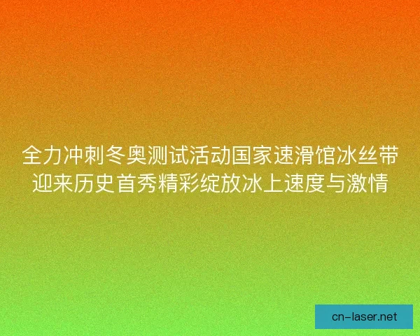 全力冲刺冬奥测试活动国家速滑馆冰丝带迎来历史首秀精彩绽放冰上速度与激情