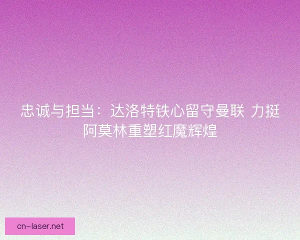 忠诚与担当：达洛特铁心留守曼联 力挺阿莫林重塑红魔辉煌