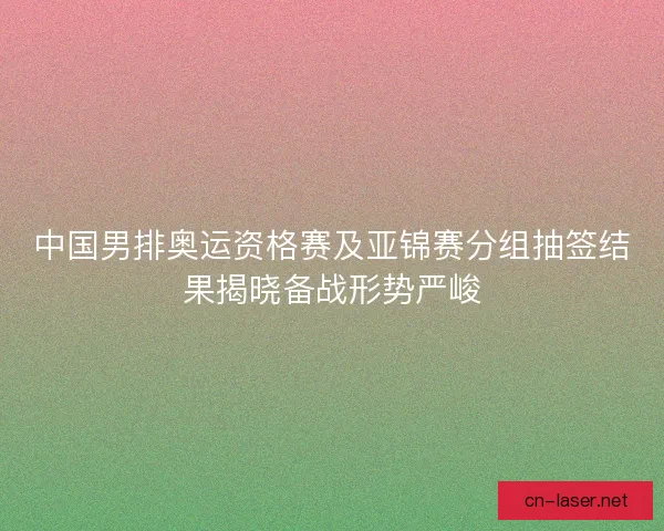 中国男排奥运资格赛及亚锦赛分组抽签结果揭晓备战形势严峻