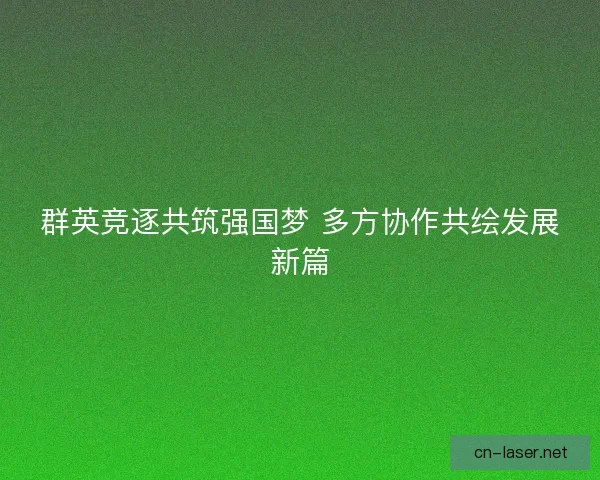 群英竞逐共筑强国梦 多方协作共绘发展新篇