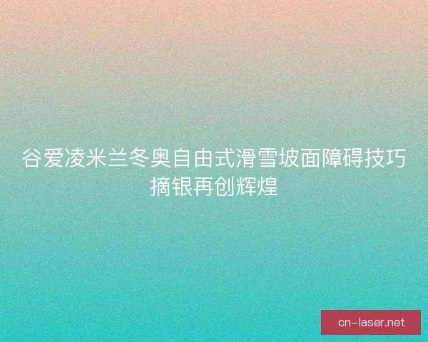 谷爱凌米兰冬奥自由式滑雪坡面障碍技巧摘银再创辉煌