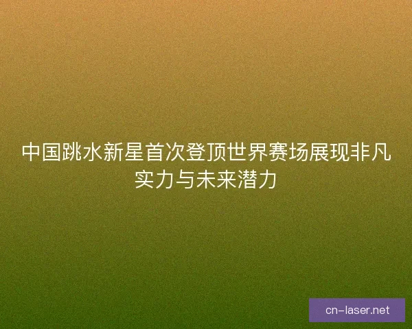 中国跳水新星首次登顶世界赛场展现非凡实力与未来潜力